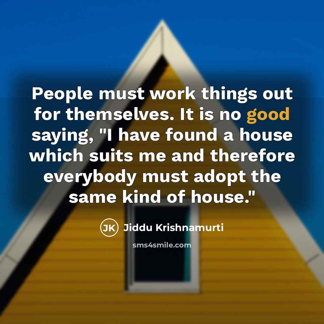 “People must work things out for themselves. It is no good saying, "I have found a house which suits me and therefore everybody must adopt the same kind of house."” quote by Jiddu Krishnamurti