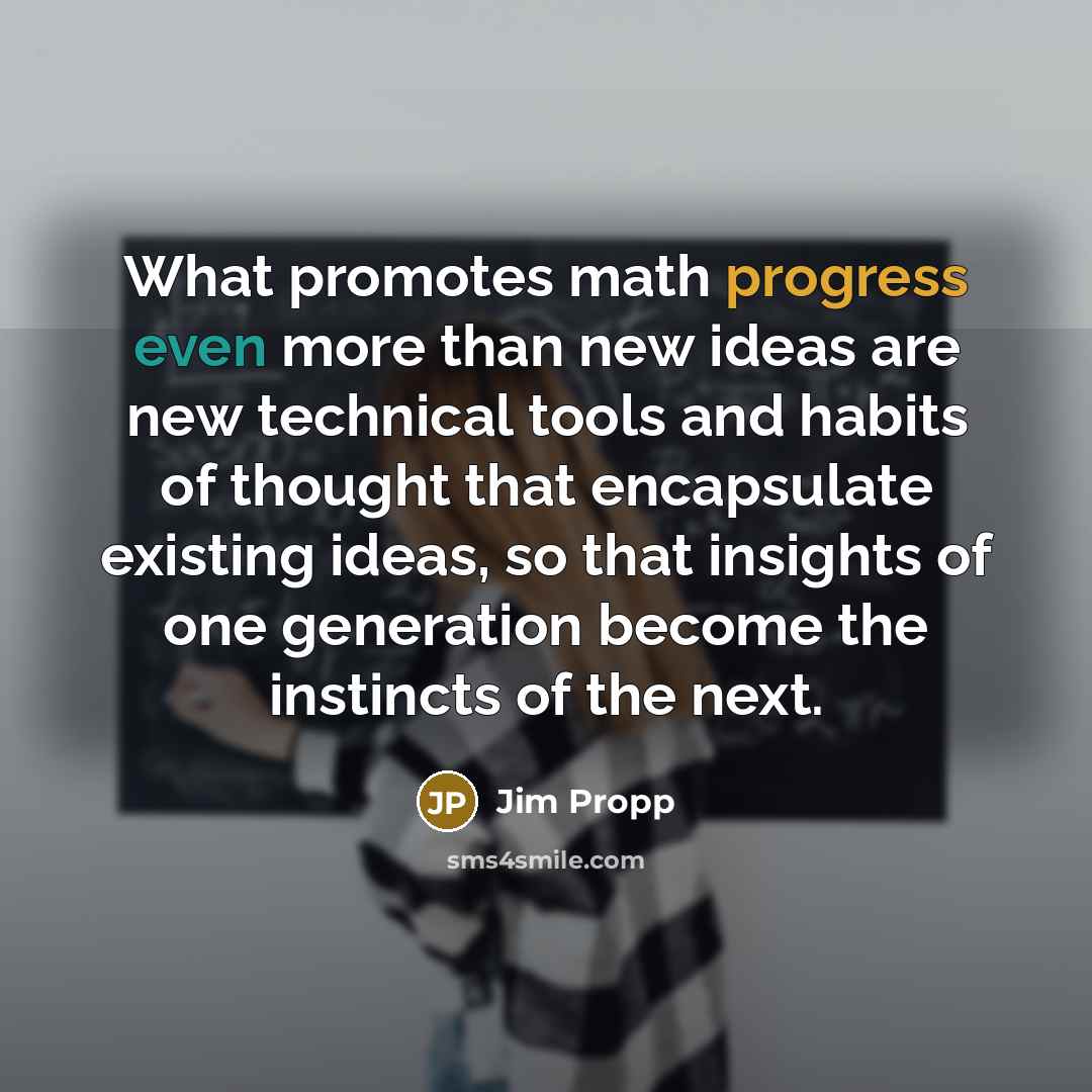 “What promotes math progress even more than new ideas are new technical tools and habits of thought that encapsulate existing ideas, so that insights of one generation become the instincts of the next.” quote by Jim Propp
