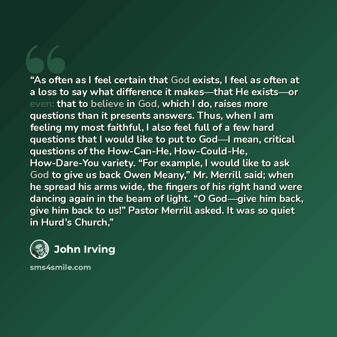 “As often as I feel certain that God exists, I feel as often at a loss to say what difference it makes—that He exists—or even: that to believe in God, which I do, raises more questions than it presents answers. Thus, when I am feeling my most faithful, I also feel full of a few hard questions that…” quote by John Irving