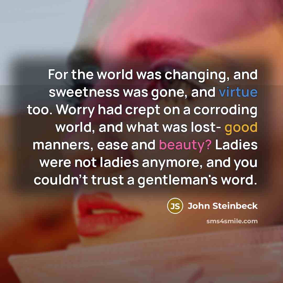 “For the world was changing, and sweetness was gone, and virtue too. Worry had crept on a corroding world, and what was lost- good manners, ease and beauty? Ladies were not ladies anymore, and you couldn't trust a gentleman's word.” quote by John Steinbeck