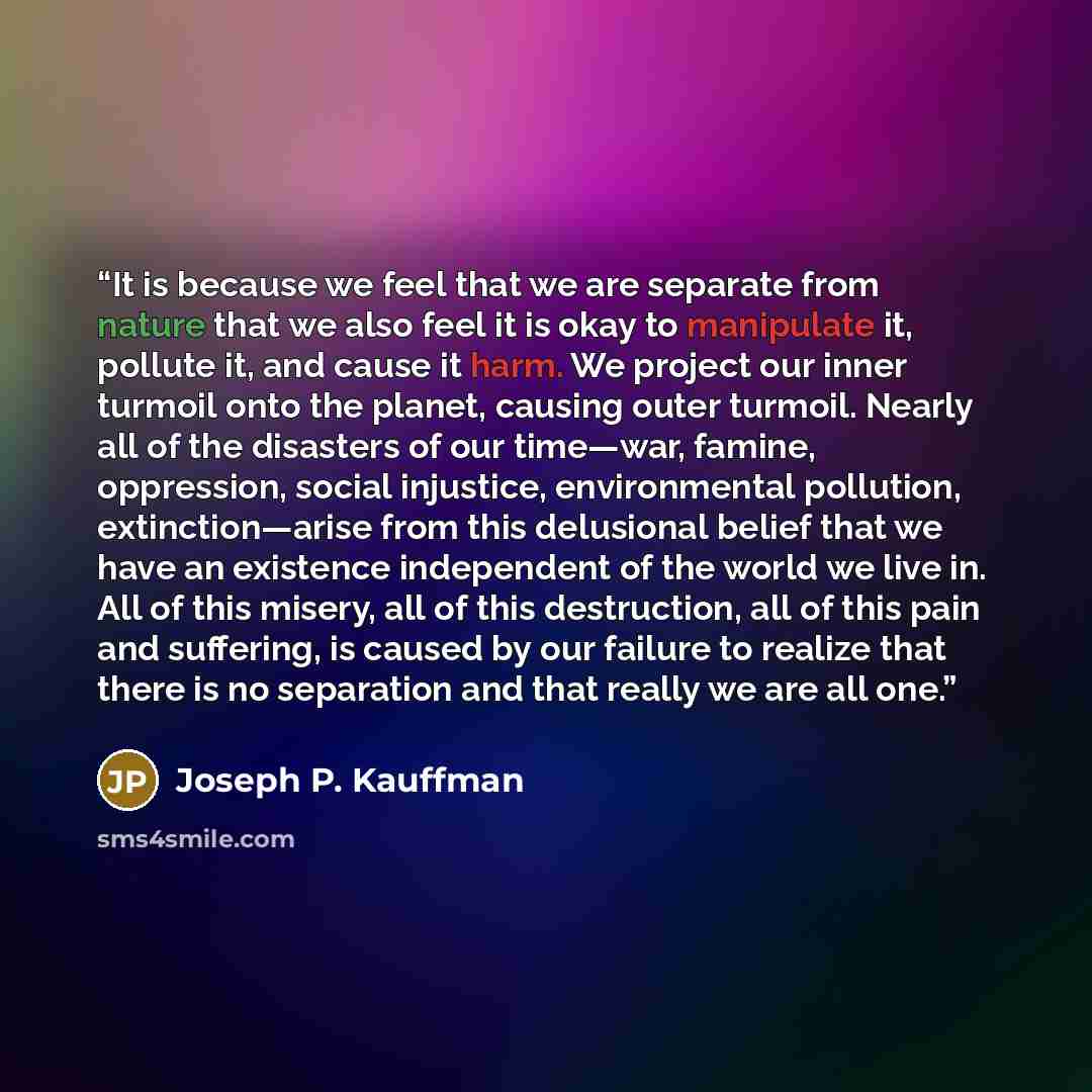 “It is because we feel that we are separate from nature that we also feel it is okay to manipulate it, pollute it, and cause it harm. We project our inner turmoil onto the planet, causing outer turmoil. Nearly all of the disasters of our time—war, famine, oppression, social injustice, environmental…” quote by Joseph P. Kauffman