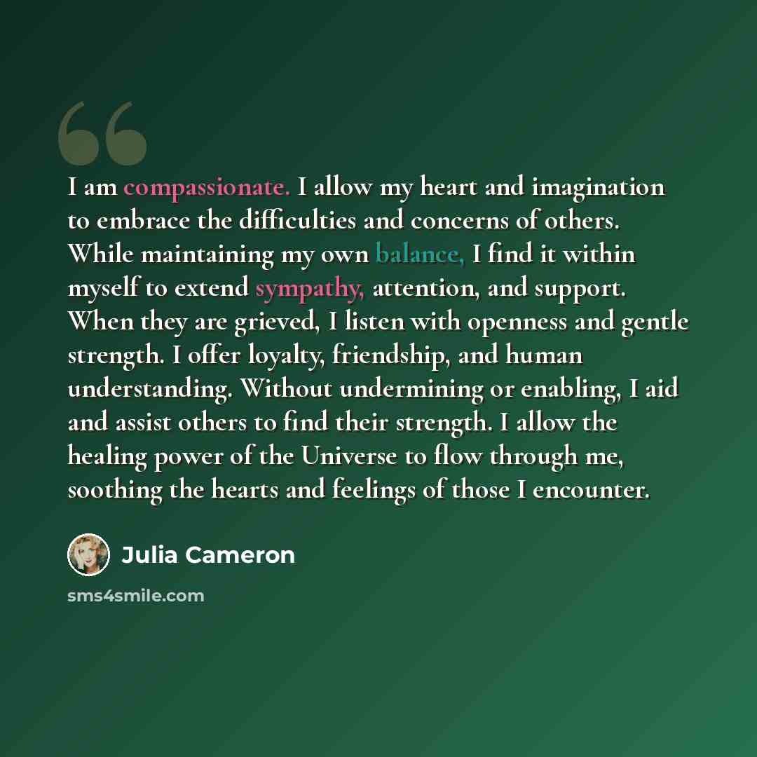“I am compassionate. I allow my heart and imagination to embrace the difficulties and concerns of others. While maintaining my own balance, I find it within myself to extend sympathy, attention, and support. When they are grieved, I listen with openness and gentle strength. I offer loyalty…” quote by Julia Cameron