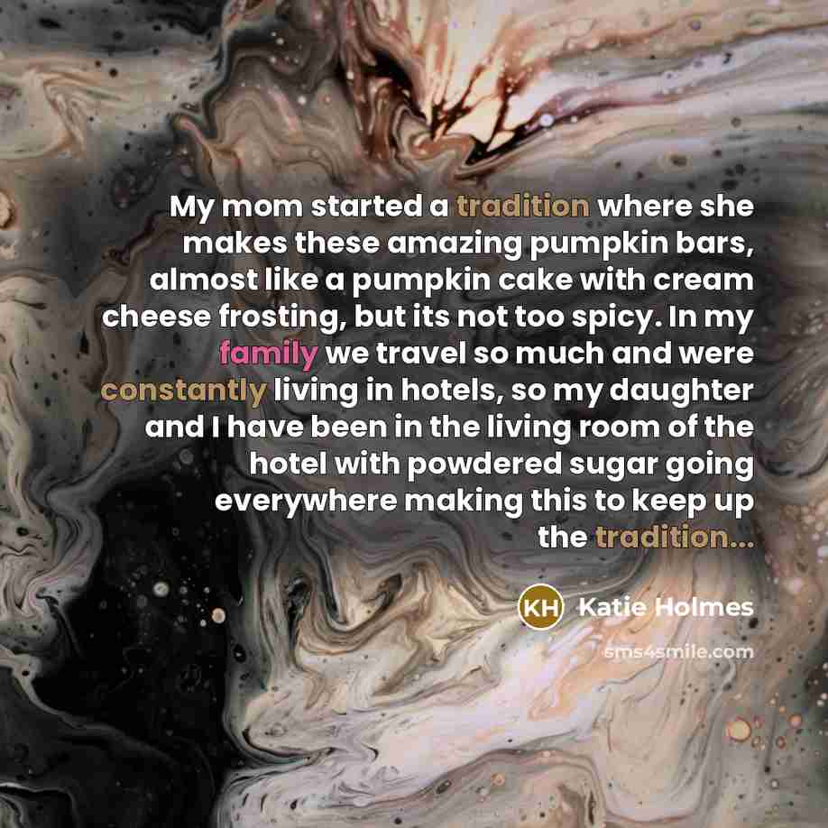 “My mom started a tradition where she makes these amazing pumpkin bars, almost like a pumpkin cake with cream cheese frosting, but its not too spicy. In my family we travel so much and were constantly living in hotels, so my daughter and I have been in the living room of the hotel with powdered…” quote by Katie Holmes