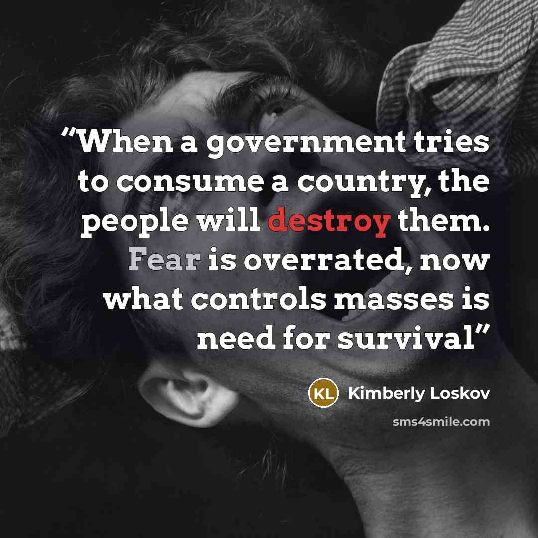 “When a government tries to consume a country, the people will destroy them. Fear is overrated, now what controls masses is need for survival” quote by Kimberly Loskov