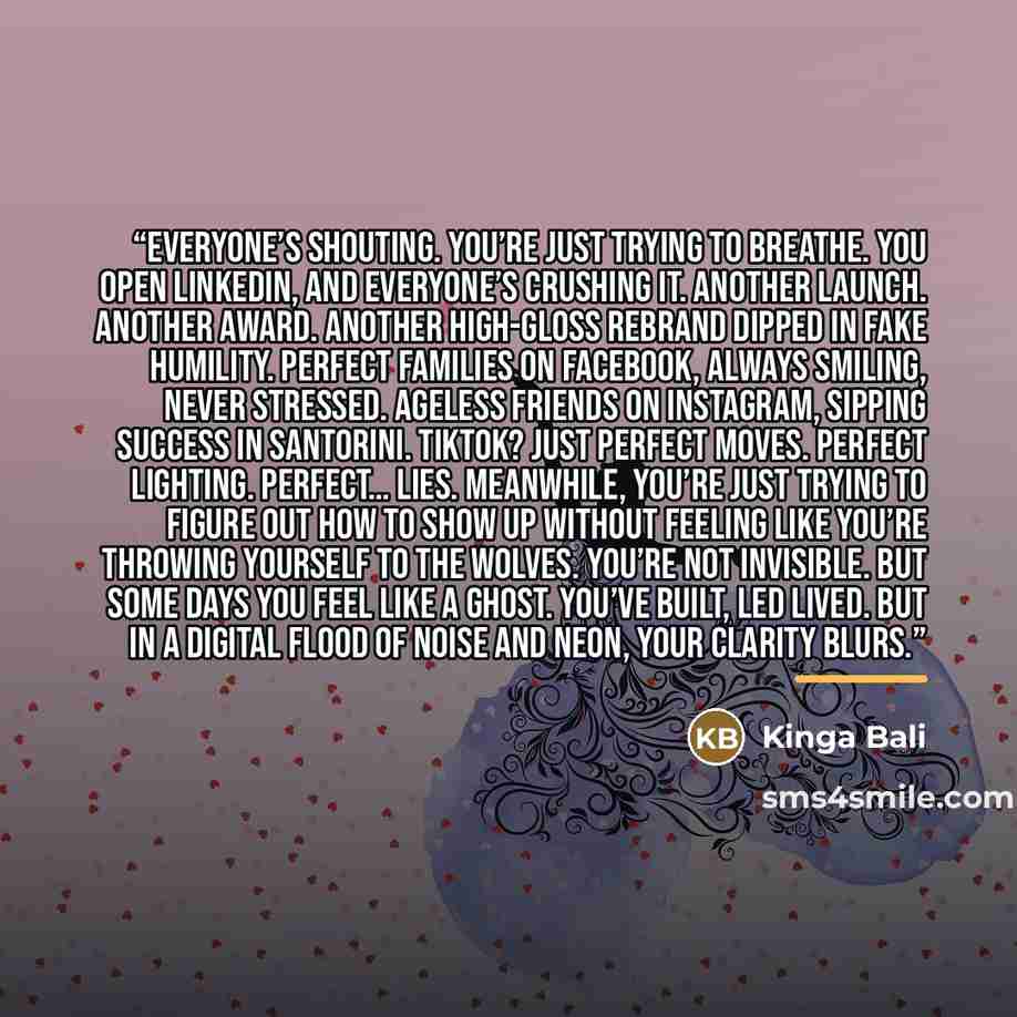 “Everyone’s shouting. You’re just trying to breathe. You open LinkedIn, and everyone’s crushing it. Another launch. Another award. Another high-gloss rebrand dipped in fake humility. Perfect families on Facebook, always smiling, never stressed. Ageless friends on Instagram, sipping success in…” quote by Kinga Bali