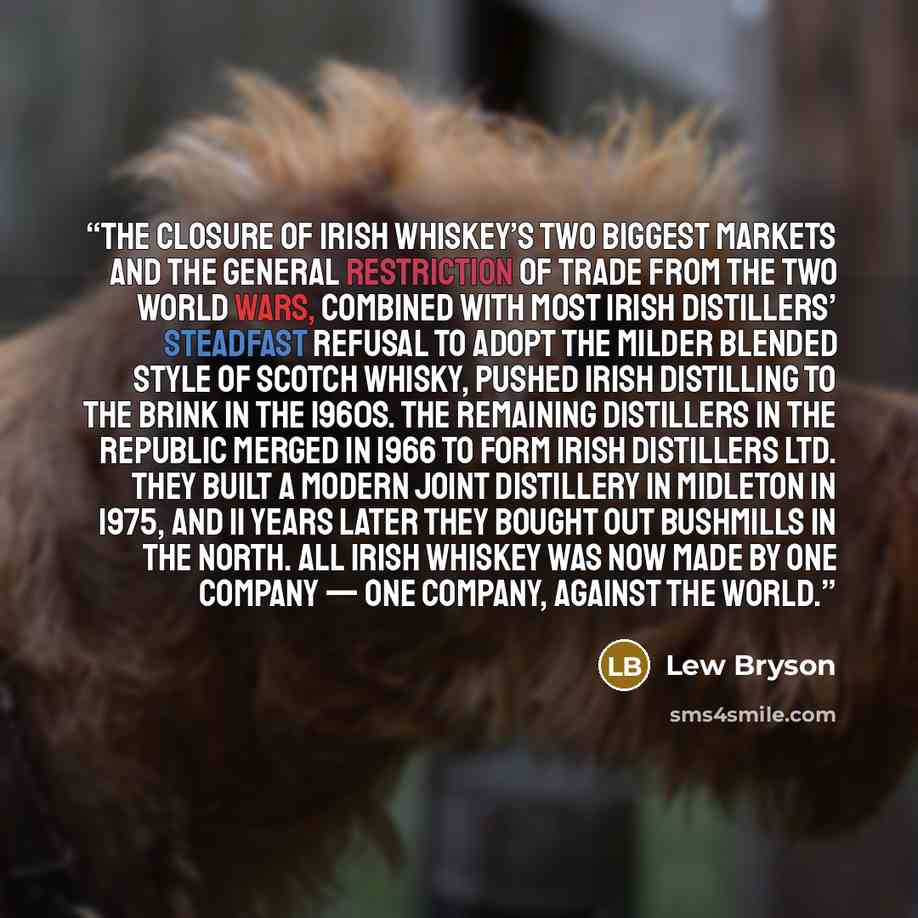 “the closure of Irish whiskey’s two biggest markets and the general restriction of trade from the two world wars, combined with most Irish distillers’ steadfast refusal to adopt the milder blended style of Scotch whisky, pushed Irish distilling to the brink in the 1960s. The remaining distillers in…” quote by Lew Bryson