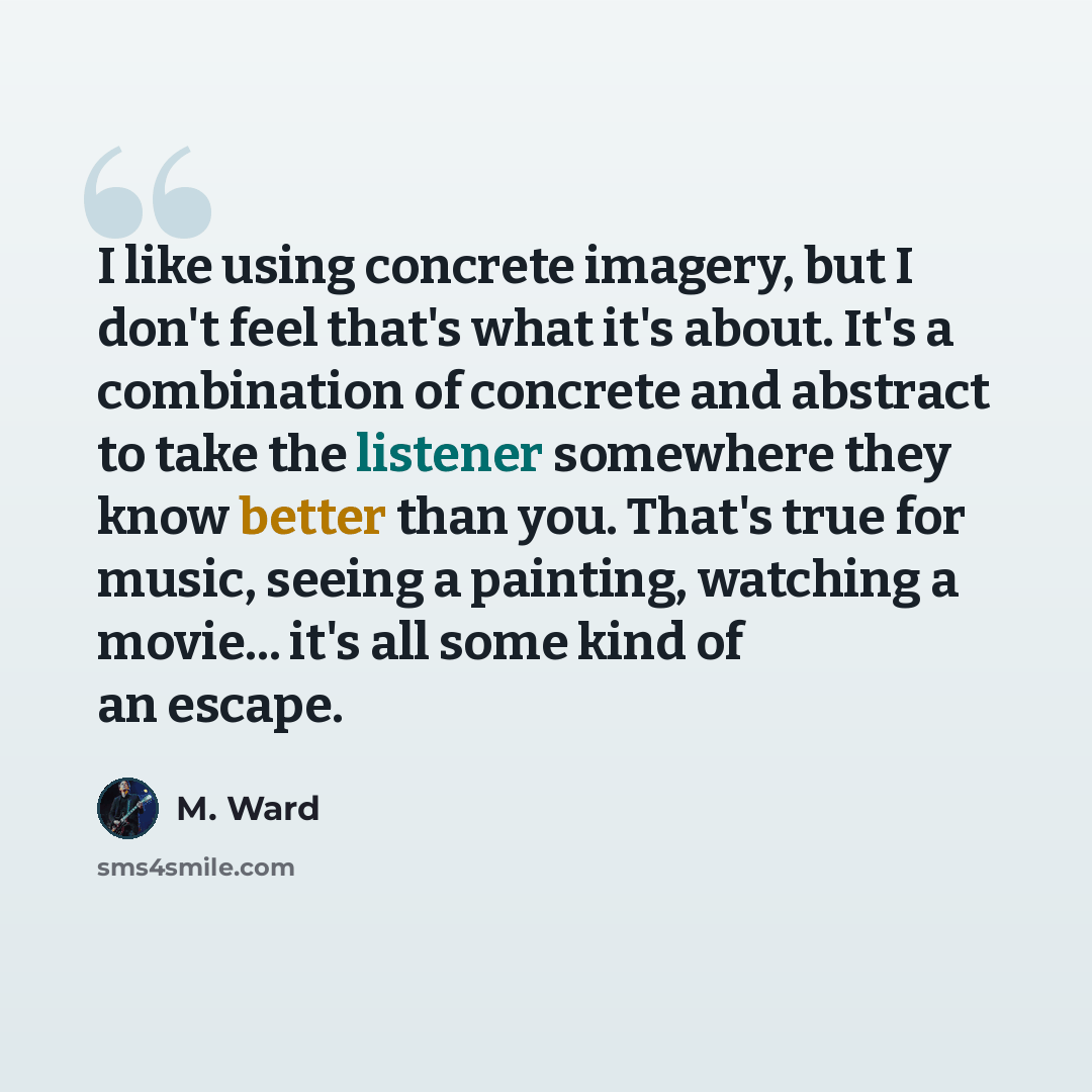 “I like using concrete imagery, but I don't feel that's what it's about. It's a combination of concrete and abstract to take the listener somewhere they know better than you. That's true for music, seeing a painting, watching a movie... it's all some kind of an escape.” quote by M. Ward