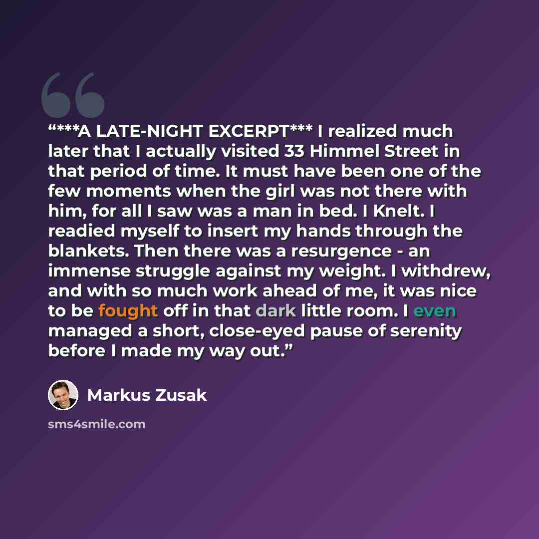 “***A LATE-NIGHT EXCERPT*** I realized much later that I actually visited 33 Himmel Street in that period of time. It must have been one of the few moments when the girl was not there with him, for all I saw was a man in bed. I Knelt. I readied myself to insert my hands through the blankets. Then…” quote by Markus Zusak