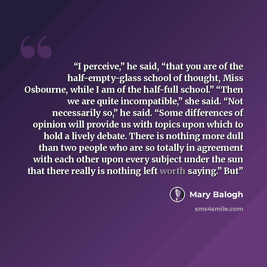 “I perceive,” he said, “that you are of the half-empty-glass school of thought, Miss Osbourne, while I am of the half-full school.” “Then we are quite incompatible,” she said. “Not necessarily so,” he said. “Some differences of opinion will provide us with topics upon which to hold a lively debate…” quote by Mary Balogh