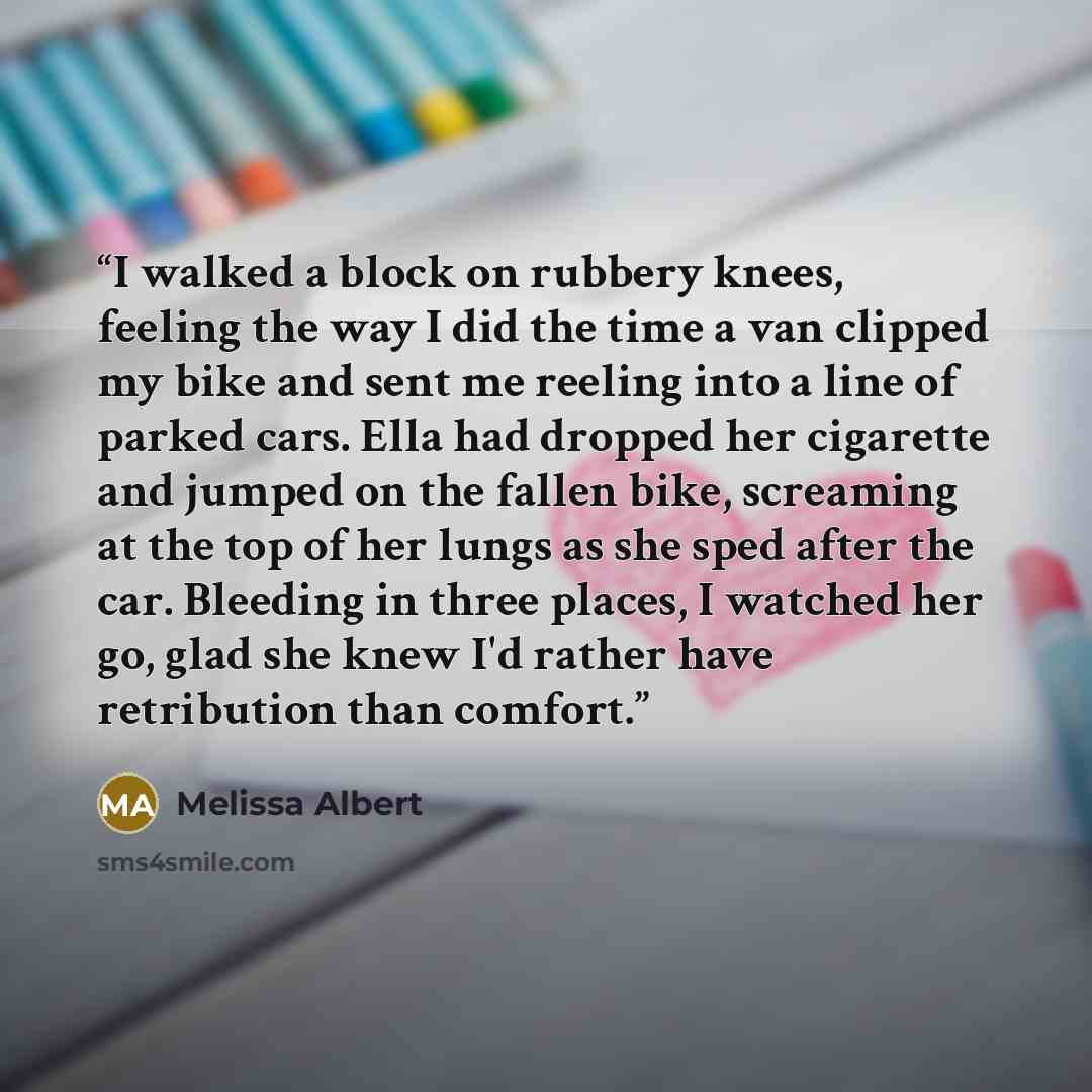 “I walked a block on rubbery knees, feeling the way I did the time a van clipped my bike and sent me reeling into a line of parked cars. Ella had dropped her cigarette and jumped on the fallen bike, screaming at the top of her lungs as she sped after the car. Bleeding in three places, I watched her…” quote by Melissa Albert