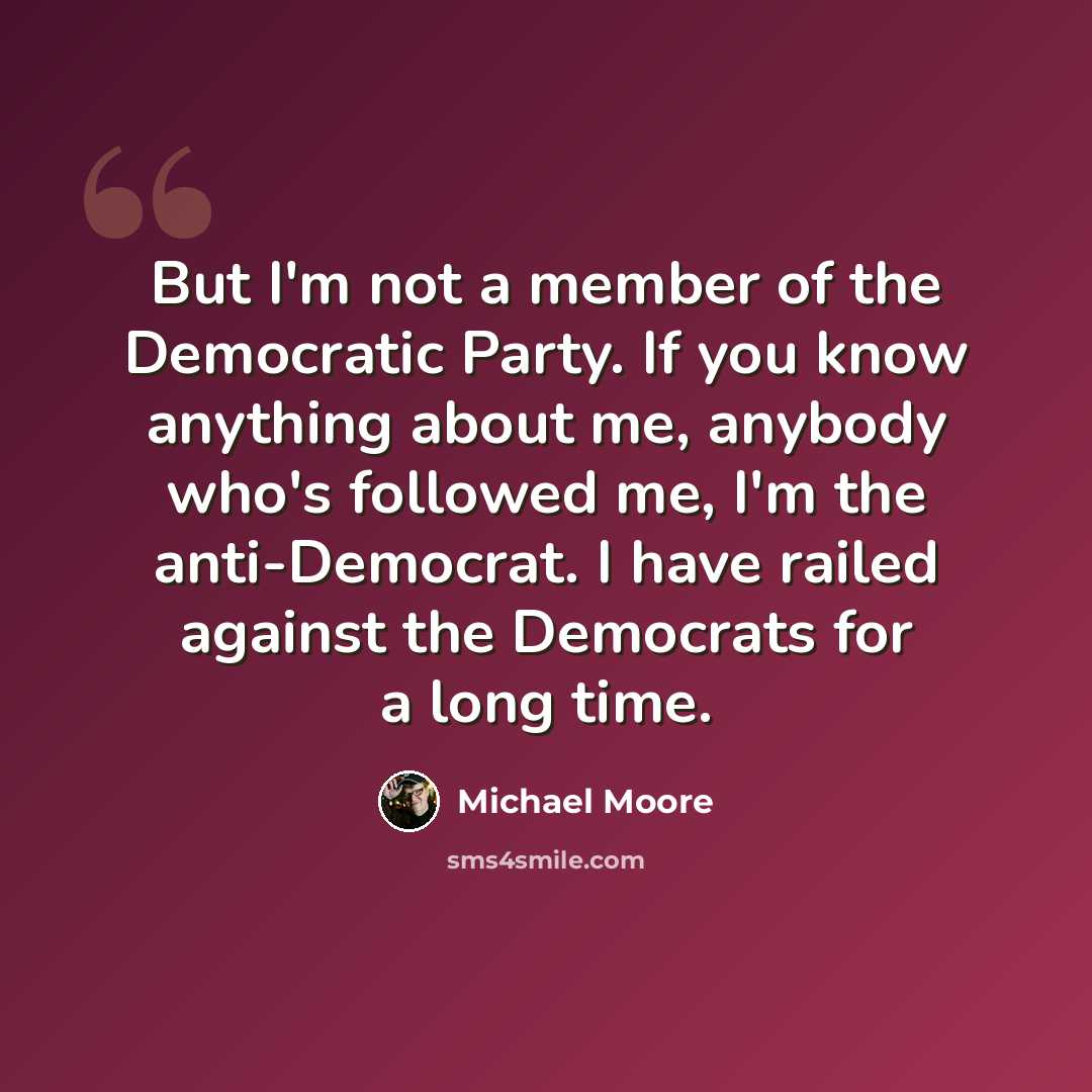 “But I'm not a member of the Democratic Party. If you know anything about me, anybody who's followed me, I'm the anti-Democrat. I have railed against the Democrats for a long time.” quote by Michael Moore