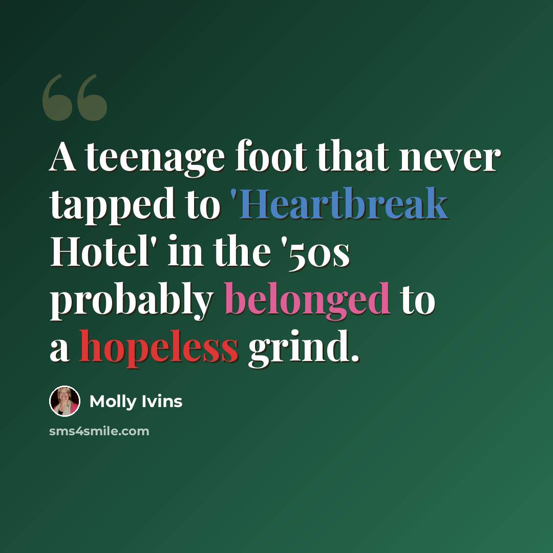 “A teenage foot that never tapped to 'Heartbreak Hotel' in the '50s probably belonged to a hopeless grind.” quote by Molly Ivins