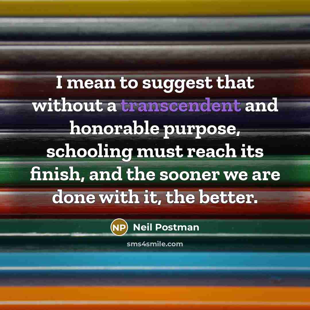 “I mean to suggest that without a transcendent and honorable purpose, schooling must reach its finish, and the sooner we are done with it, the better.” quote by Neil Postman