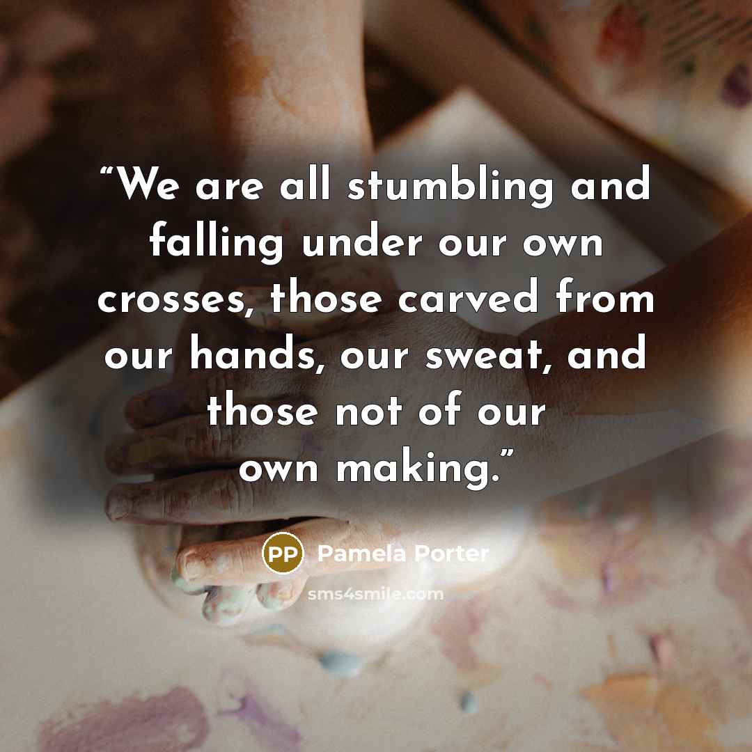 “We are all stumbling and falling under our own crosses, those carved from our hands, our sweat, and those not of our own making.” quote by Pamela Porter