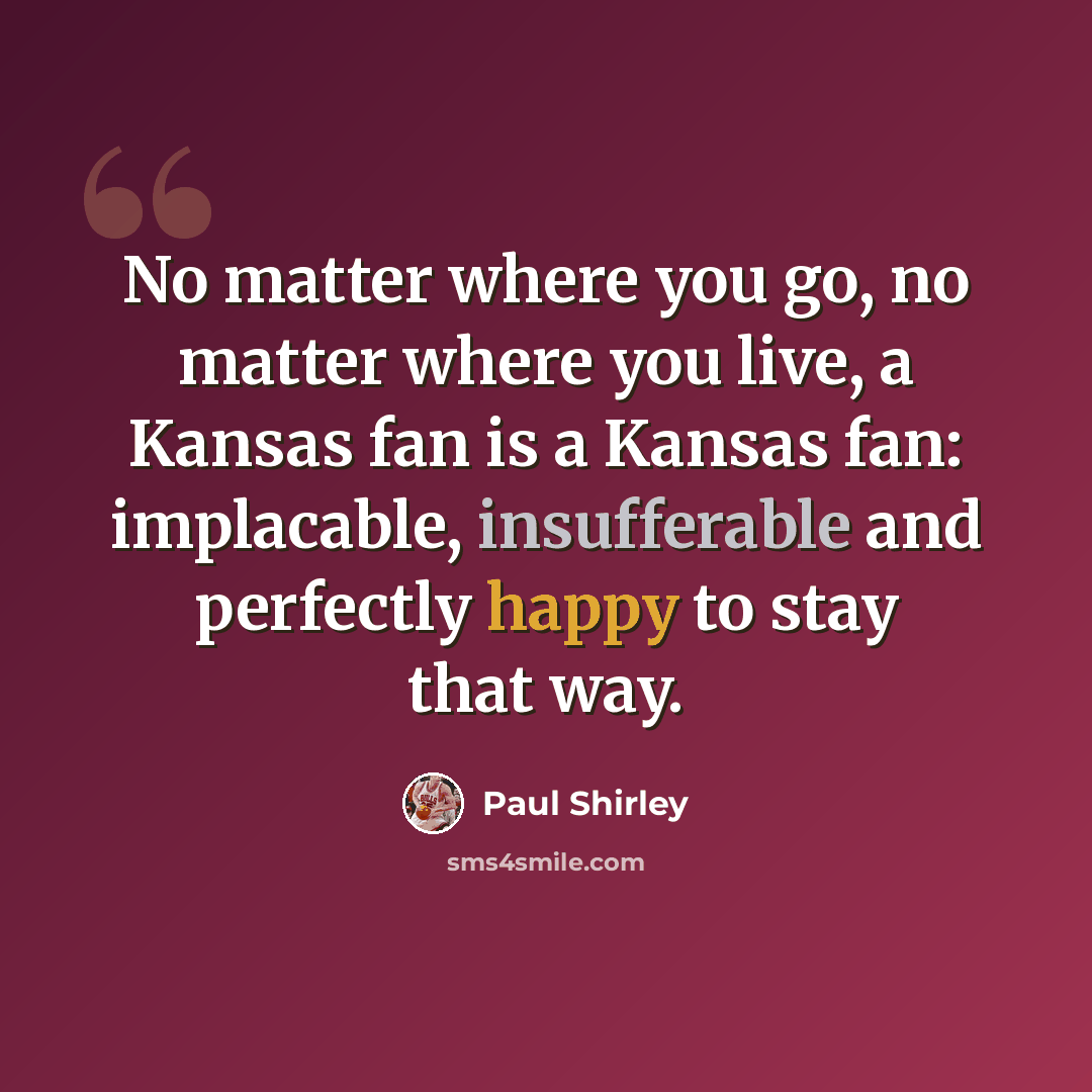 “No matter where you go, no matter where you live, a Kansas fan is a Kansas fan: implacable, insufferable and perfectly happy to stay that way.” quote by Paul Shirley