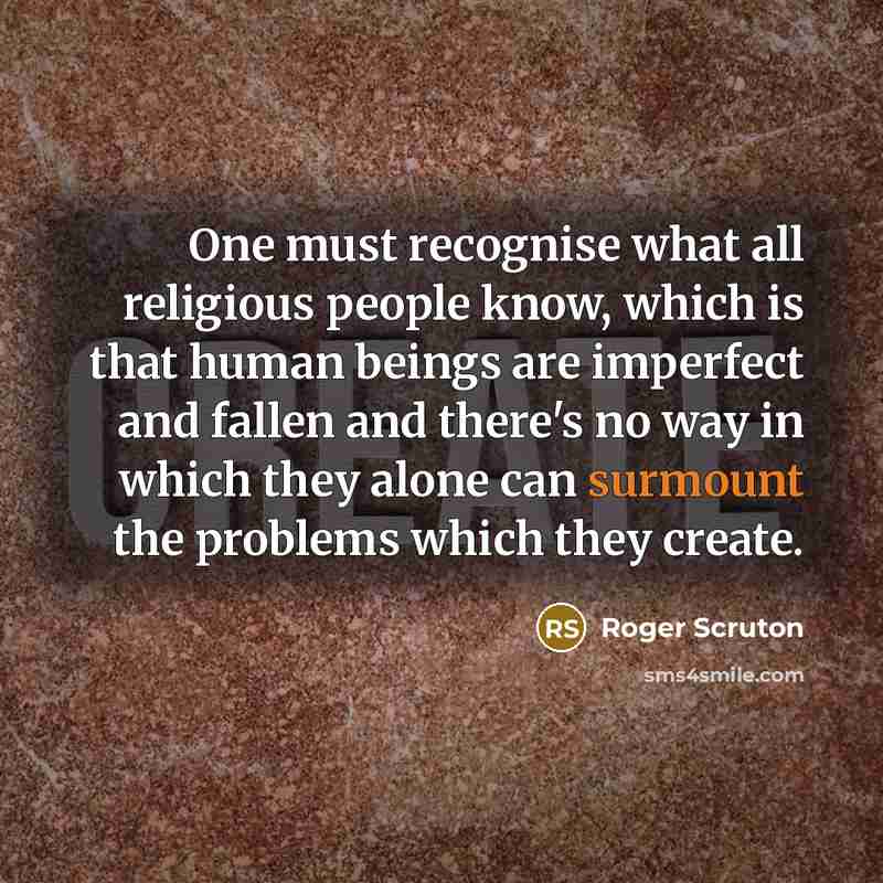 “One must recognise what all religious people know, which is that human beings are imperfect and fallen and there's no way in which they alone can surmount the problems which they create.” quote by Roger Scruton