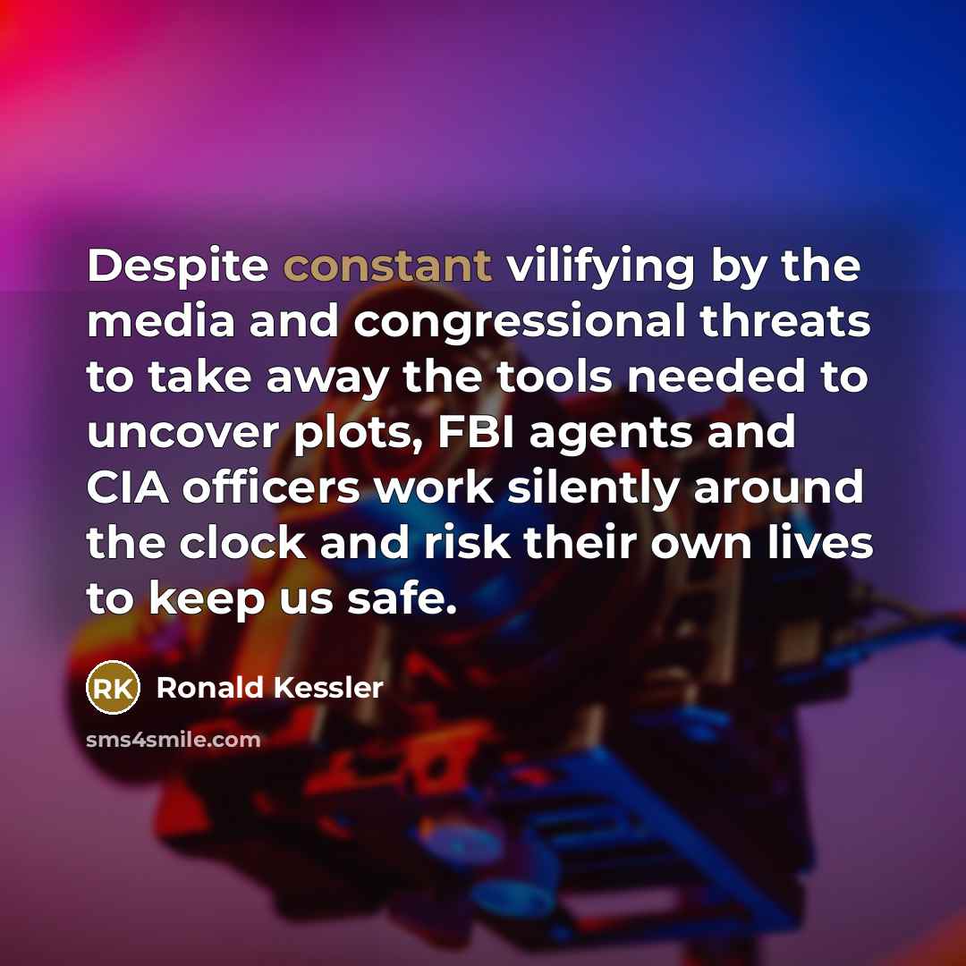 “Despite constant vilifying by the media and congressional threats to take away the tools needed to uncover plots, FBI agents and CIA officers work silently around the clock and risk their own lives to keep us safe.” quote by Ronald Kessler