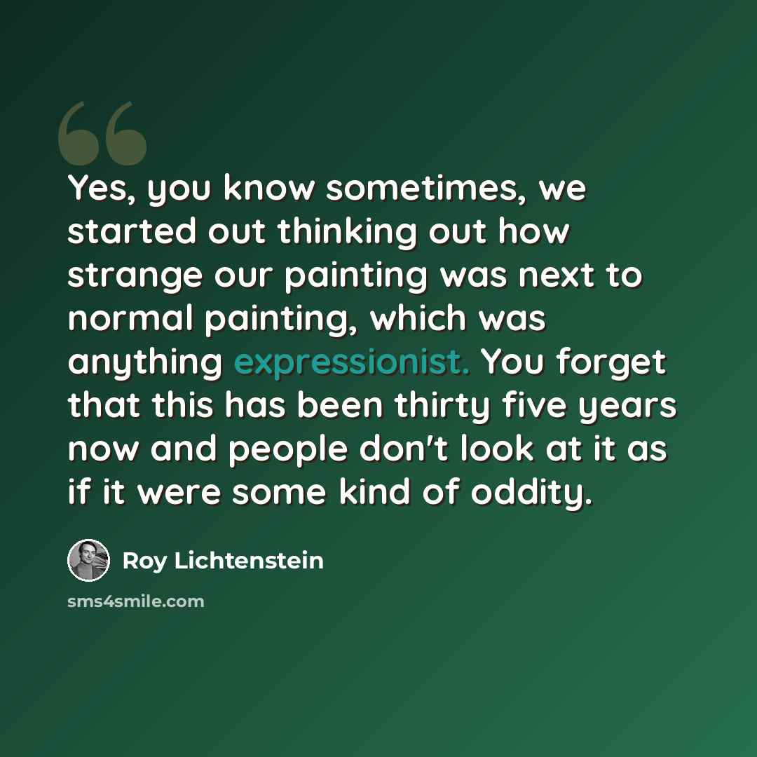 “Yes, you know sometimes, we started out thinking out how strange our painting was next to normal painting, which was anything expressionist. You forget that this has been thirty five years now and people don't look at it as if it were some kind of oddity.” quote by Roy Lichtenstein