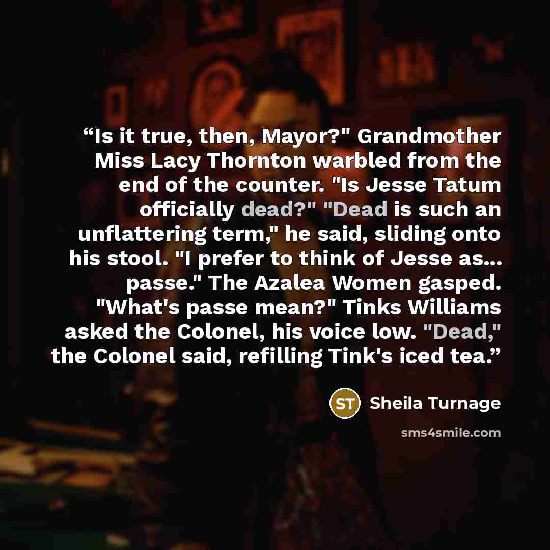 “Is it true, then, Mayor?" Grandmother Miss Lacy Thornton warbled from the end of the counter. "Is Jesse Tatum officially dead?" "Dead is such an unflattering term," he said, sliding onto his stool. "I prefer to think of Jesse as... passe." The Azalea Women gasped. "What's passe mean?" Tinks…” quote by Sheila Turnage