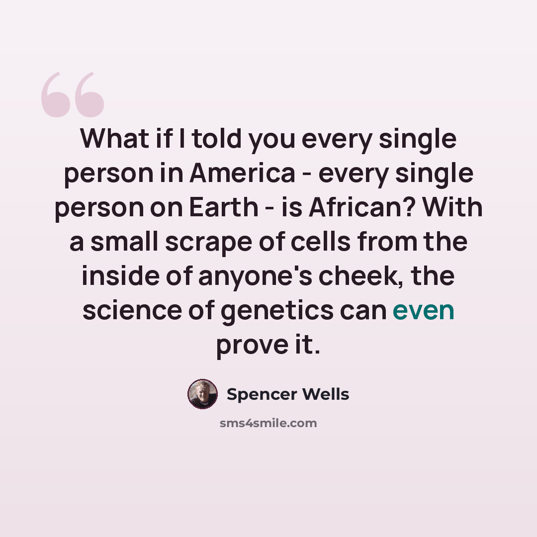 “What if I told you every single person in America - every single person on Earth - is African? With a small scrape of cells from the inside of anyone's cheek, the science of genetics can even prove it.” quote by Spencer Wells