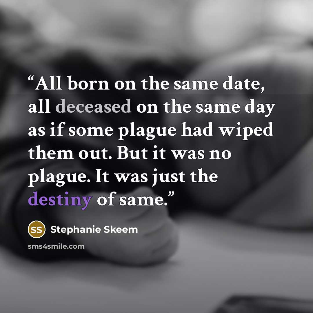 “All born on the same date, all deceased on the same day as if some plague had wiped them out. But it was no plague. It was just the destiny of same.” quote by Stephanie Skeem