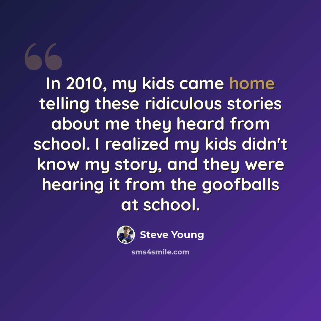 “In 2010, my kids came home telling these ridiculous stories about me they heard from school. I realized my kids didn't know my story, and they were hearing it from the goofballs at school.” quote by Steve Young