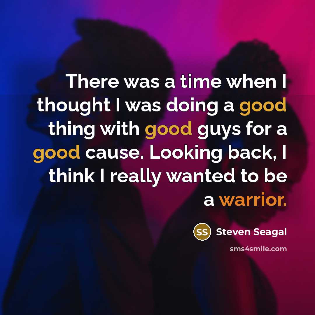 “There was a time when I thought I was doing a good thing with good guys for a good cause. Looking back, I think I really wanted to be a warrior.” quote by Steven Seagal