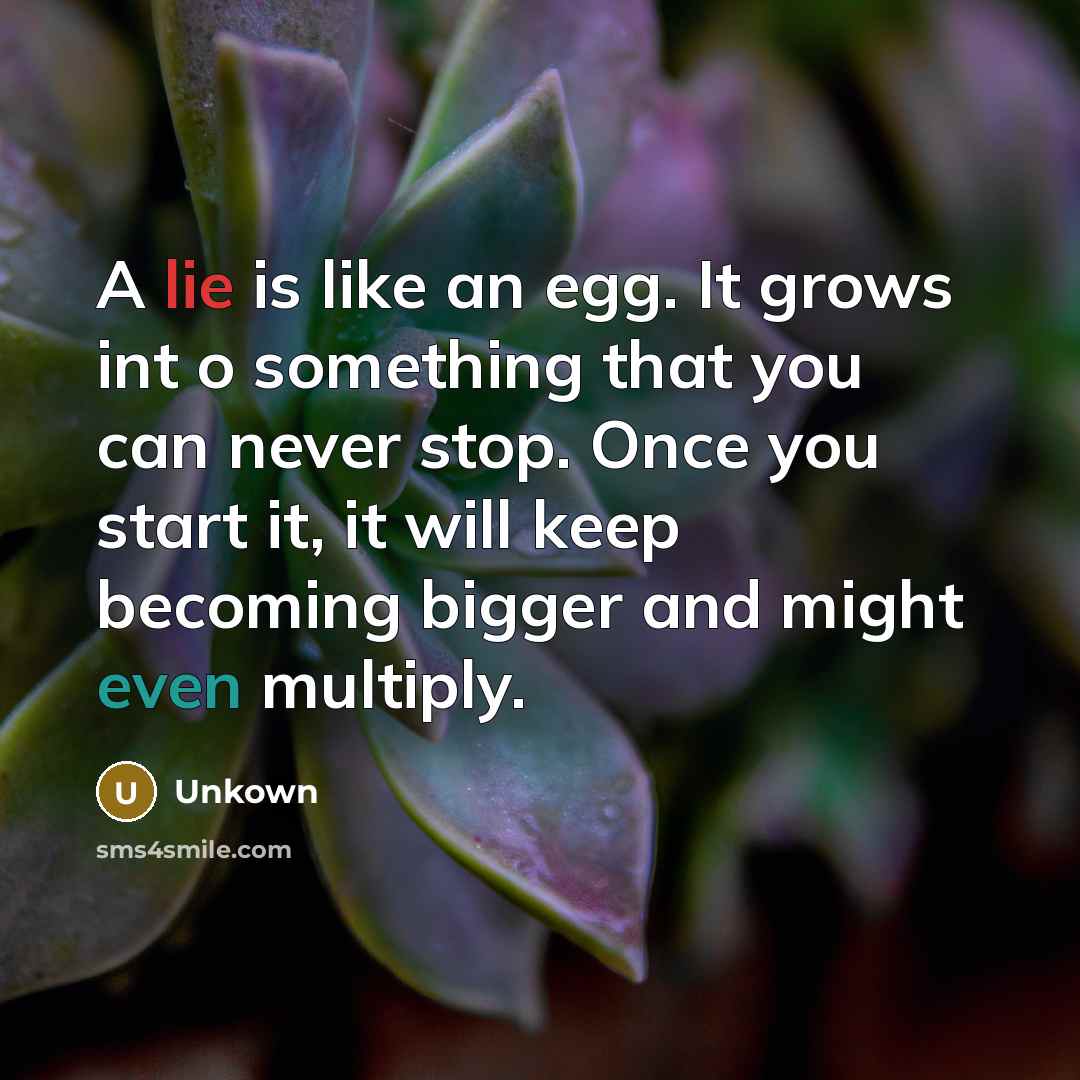 “A lie is like an egg. It grows int o something that you can never stop. Once you start it, it will keep becoming bigger and might even multiply.” quote by Unkown