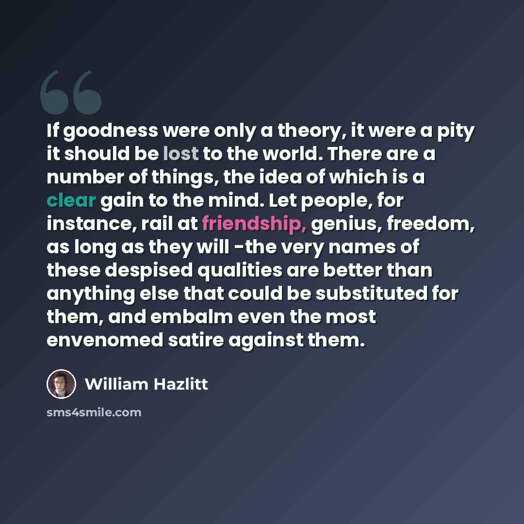“If goodness were only a theory, it were a pity it should be lost to the world. There are a number of things, the idea of which is a clear gain to the mind. Let people, for instance, rail at friendship, genius, freedom, as long as they will -the very names of these despised qualities are better…” quote by William Hazlitt