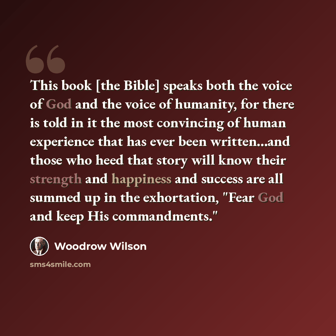 “This book [the Bible] speaks both the voice of God and the voice of humanity, for there is told in it the most convincing of human experience that has ever been written...and those who heed that story will know their strength and happiness and success are all summed up in the exhortation, "Fear…” quote by Woodrow Wilson