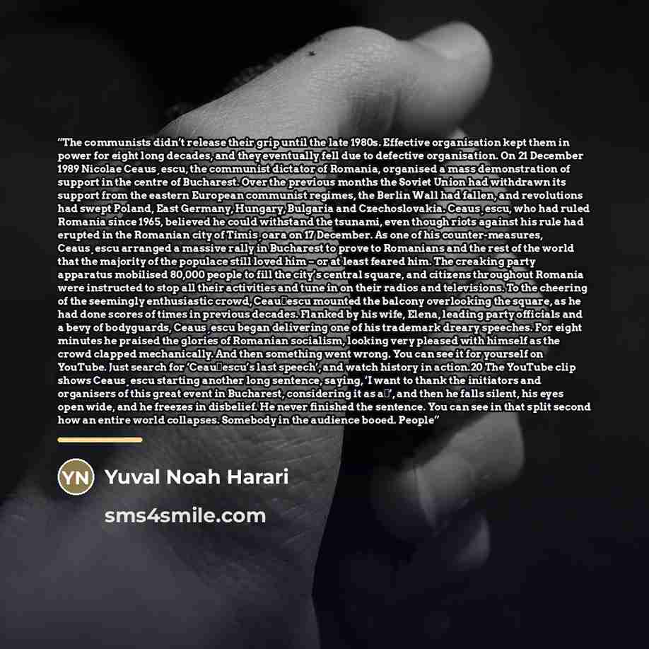“The communists didn’t release their grip until the late 1980s. Effective organisation kept them in power for eight long decades, and they eventually fell due to defective organisation. On 21 December 1989 Nicolae Ceaus¸escu, the communist dictator of Romania, organised a mass demonstration of…” quote by Yuval Noah Harari
