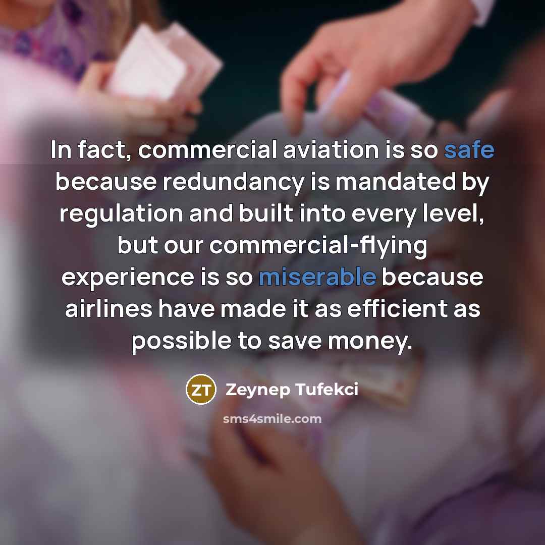 “In fact, commercial aviation is so safe because redundancy is mandated by regulation and built into every level, but our commercial-flying experience is so miserable because airlines have made it as efficient as possible to save money.” quote by Zeynep Tufekci