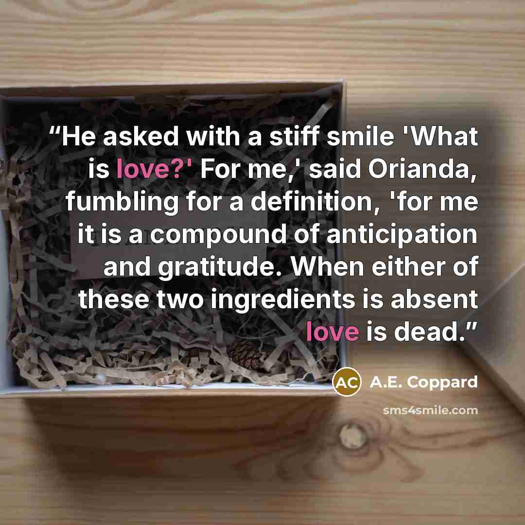 “He asked with a stiff smile 'What is love?' For me,' said Orianda, fumbling for a definition, 'for me it is a compound of anticipation and gratitude. When either of these two ingredients is absent love is dead.” quote by A.E. Coppard