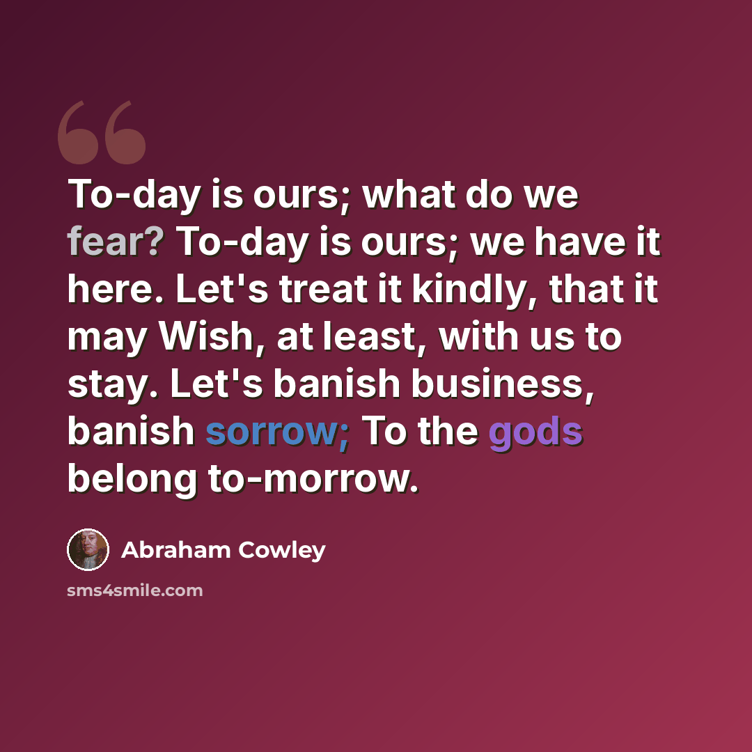 “To-day is ours; what do we fear? To-day is ours; we have it here. Let's treat it kindly, that it may Wish, at least, with us to stay. Let's banish business, banish sorrow; To the gods belong to-morrow.” quote by Abraham Cowley