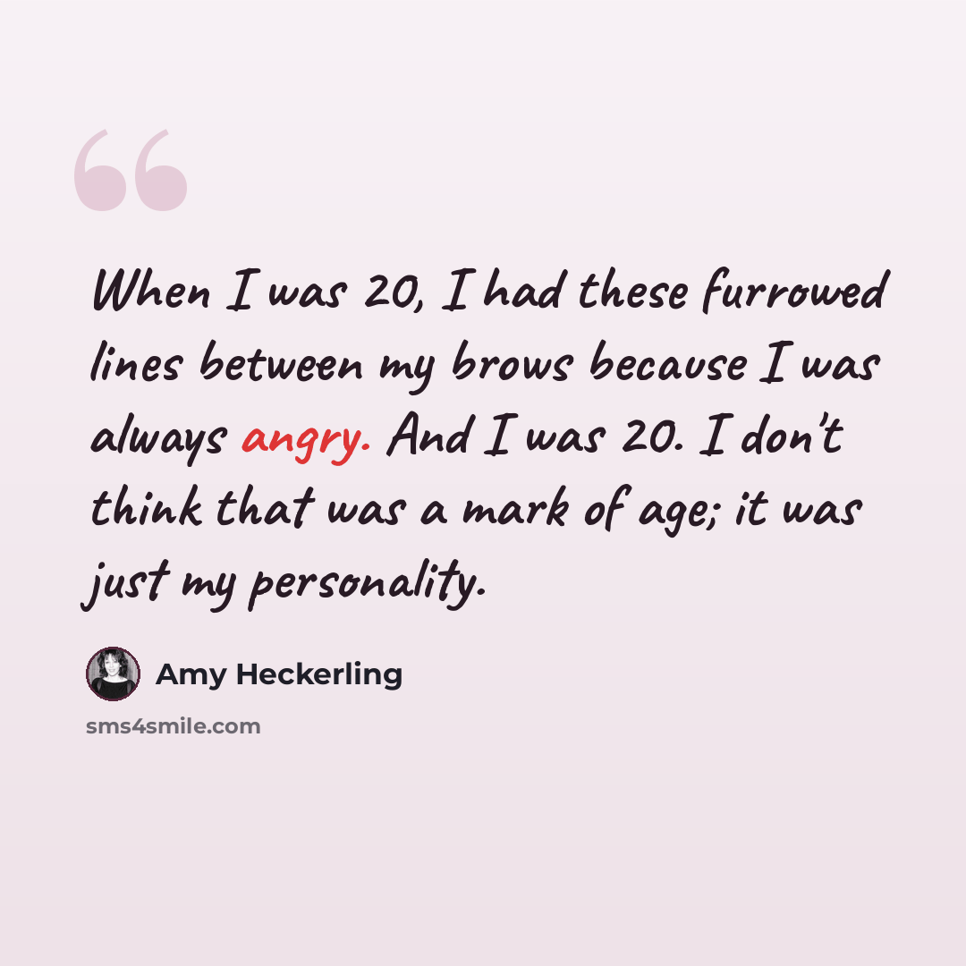 “When I was 20, I had these furrowed lines between my brows because I was always angry. And I was 20. I don't think that was a mark of age; it was just my personality.” quote by Amy Heckerling