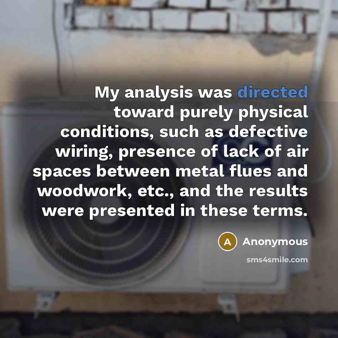 “My analysis was directed toward purely physical conditions, such as defective wiring, presence of lack of air spaces between metal flues and woodwork, etc., and the results were presented in these terms.” quote by Anonymous