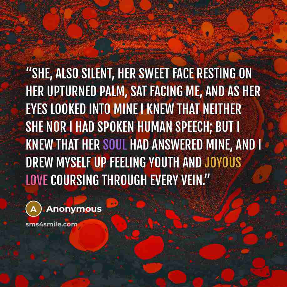 “She, also silent, her sweet face resting on her upturned palm, sat facing me, and as her eyes looked into mine I knew that neither she nor I had spoken human speech; but I knew that her soul had answered mine, and I drew myself up feeling youth and joyous love coursing through every vein.” quote by Anonymous