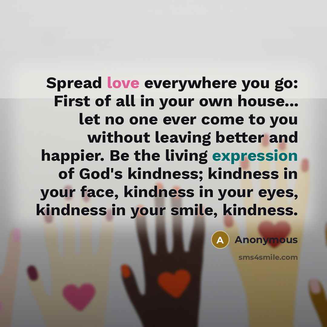 “Spread love everywhere you go: First of all in your own house... let no one ever come to you without leaving better and happier. Be the living expression of God's kindness; kindness in your face, kindness in your eyes, kindness in your smile, kindness.” quote by Anonymous