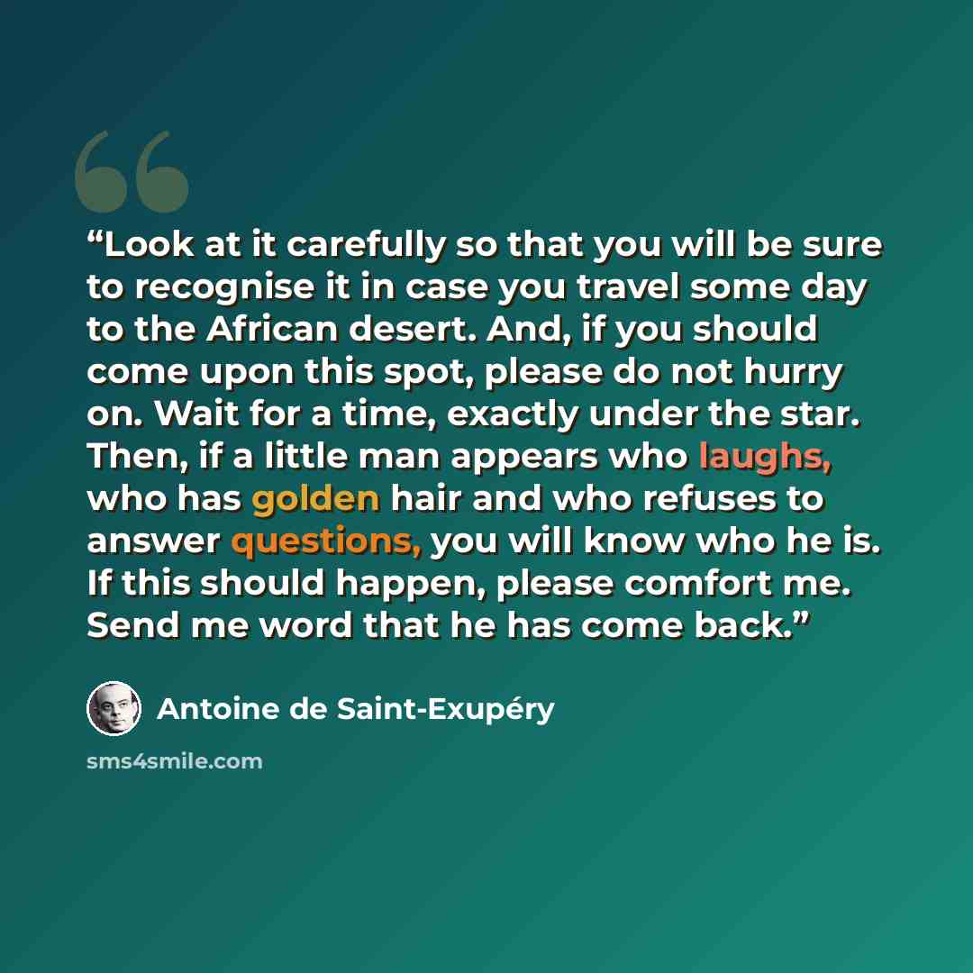“Look at it carefully so that you will be sure to recognise it in case you travel some day to the African desert. And, if you should come upon this spot, please do not hurry on. Wait for a time, exactly under the star. Then, if a little man appears who laughs, who has golden hair and who refuses to…” quote by Antoine de Saint-Exupéry