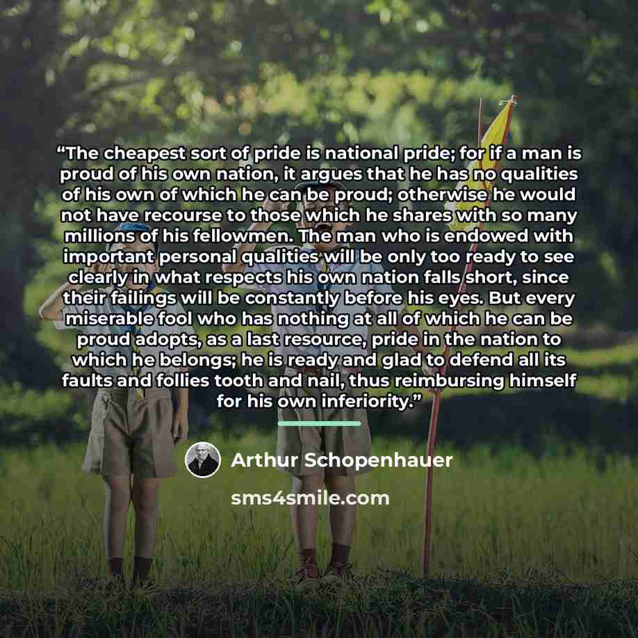 “The cheapest sort of pride is national pride; for if a man is proud of his own nation, it argues that he has no qualities of his own of which he can be proud; otherwise he would not have recourse to those which he shares with so many millions of his fellowmen. The man who is endowed with important…” quote by Arthur Schopenhauer