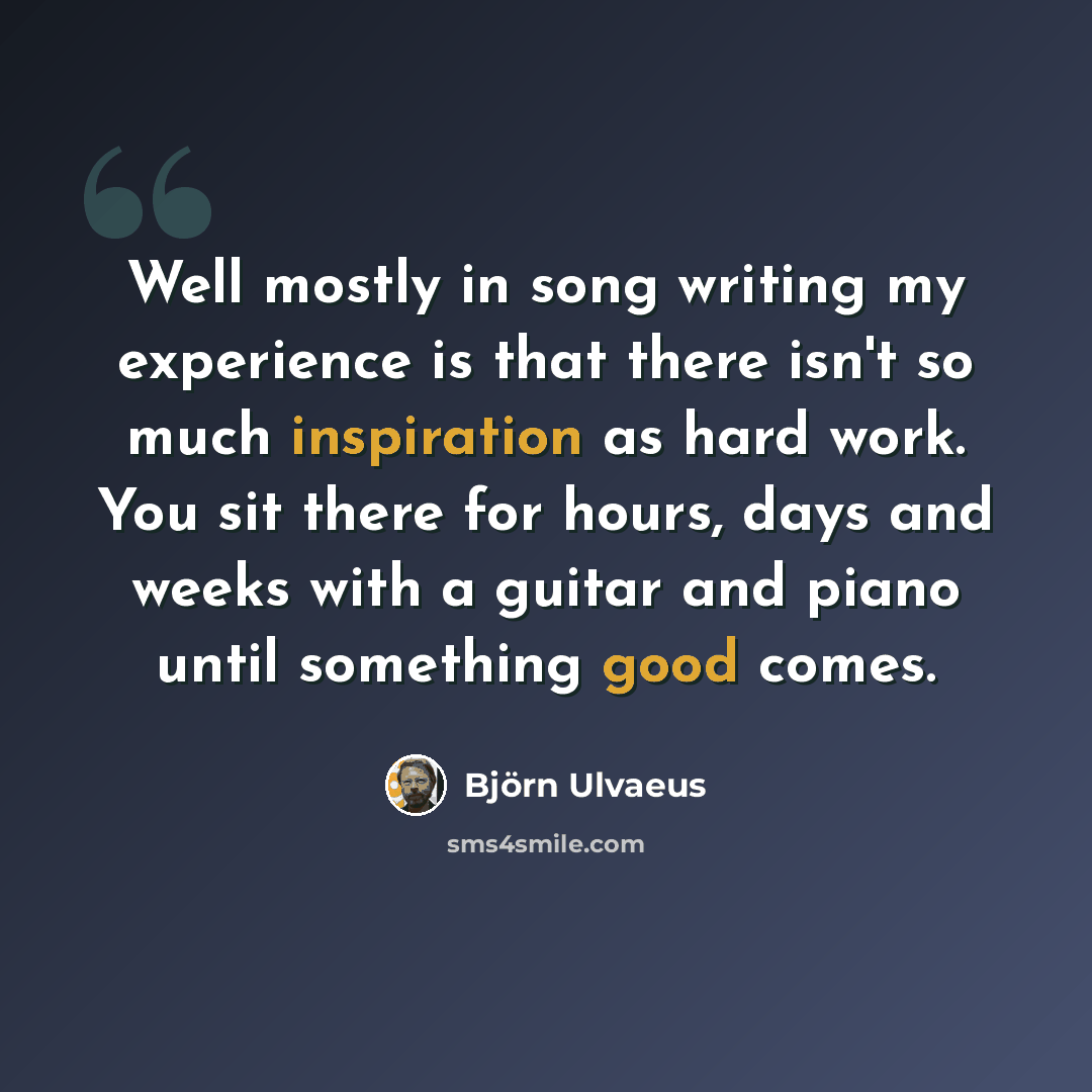 “Well mostly in song writing my experience is that there isn't so much inspiration as hard work. You sit there for hours, days and weeks with a guitar and piano until something good comes.” quote by Bjorn Ulvaeus
