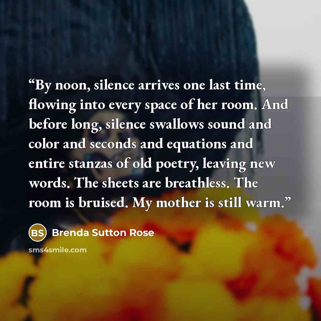 “By noon, silence arrives one last time, flowing into every space of her room. And before long, silence swallows sound and color and seconds and equations and entire stanzas of old poetry, leaving new words. The sheets are breathless. The room is bruised. My mother is still warm.” quote by Brenda Sutton Rose