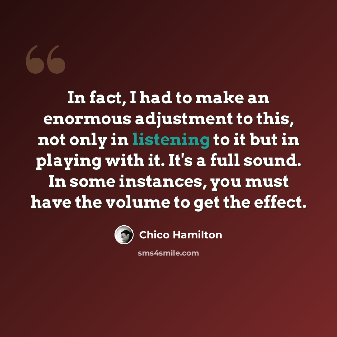 “In fact, I had to make an enormous adjustment to this, not only in listening to it but in playing with it. It's a full sound. In some instances, you must have the volume to get the effect.” quote by Chico Hamilton