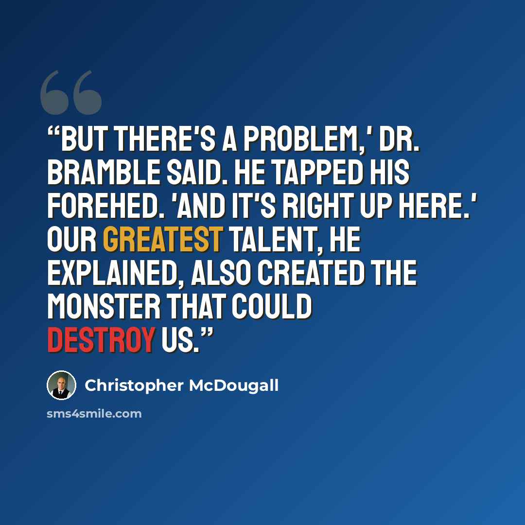 “But there's a problem,' Dr. Bramble said. He tapped his forehed. 'And it's right up here.' Our greatest talent, he explained, also created the monster that could destroy us.” quote by Christopher McDougall