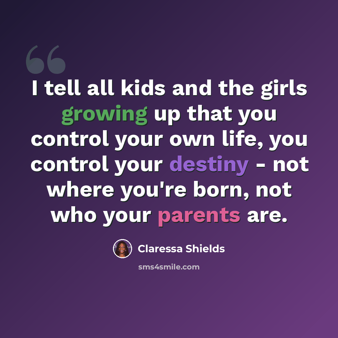 “I tell all kids and the girls growing up that you control your own life, you control your destiny - not where you're born, not who your parents are.” quote by Claressa Shields