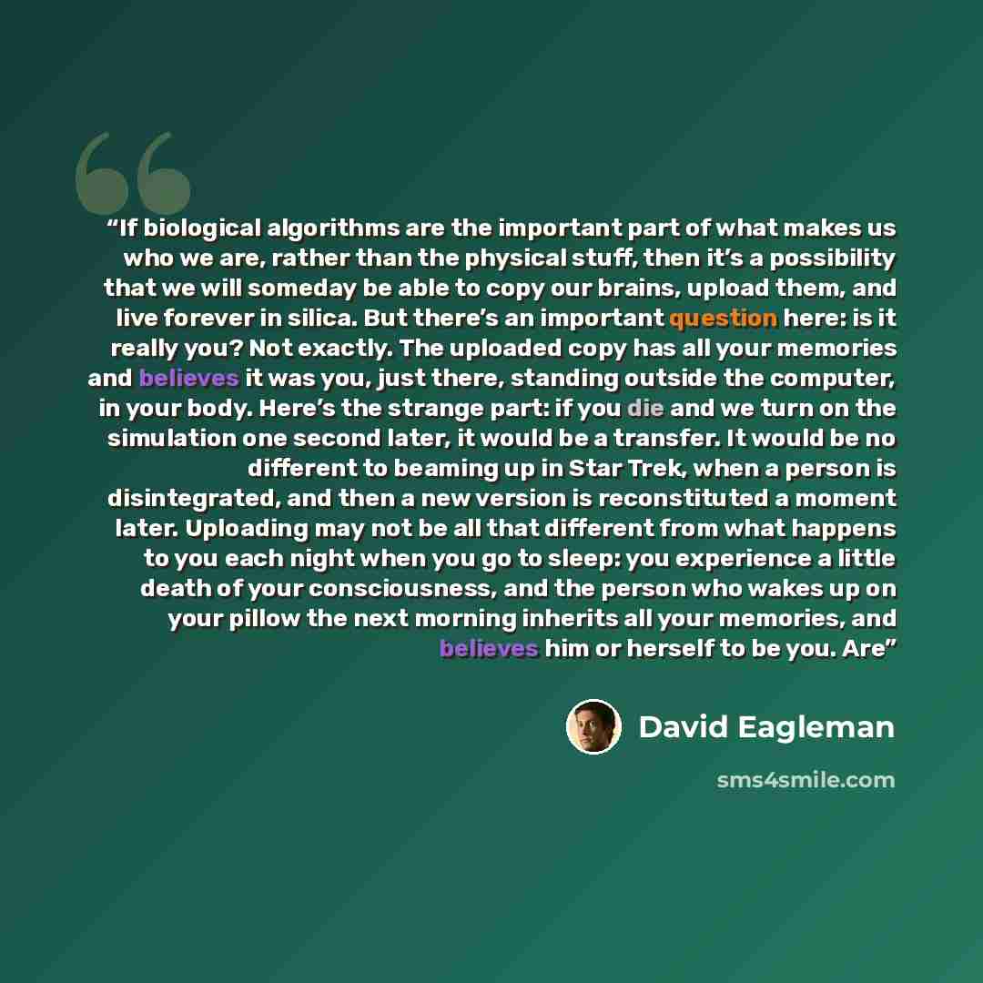 “If biological algorithms are the important part of what makes us who we are, rather than the physical stuff, then it’s a possibility that we will someday be able to copy our brains, upload them, and live forever in silica. But there’s an important question here: is it really you? Not exactly. The…” quote by David Eagleman