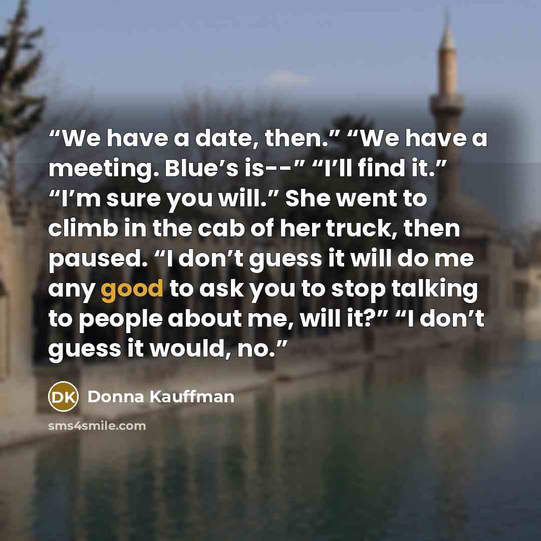 “We have a date, then.” “We have a meeting. Blue’s is--” “I’ll find it.” “I’m sure you will.” She went to climb in the cab of her truck, then paused. “I don’t guess it will do me any good to ask you to stop talking to people about me, will it?” “I don’t guess it would, no.” quote by Donna Kauffman