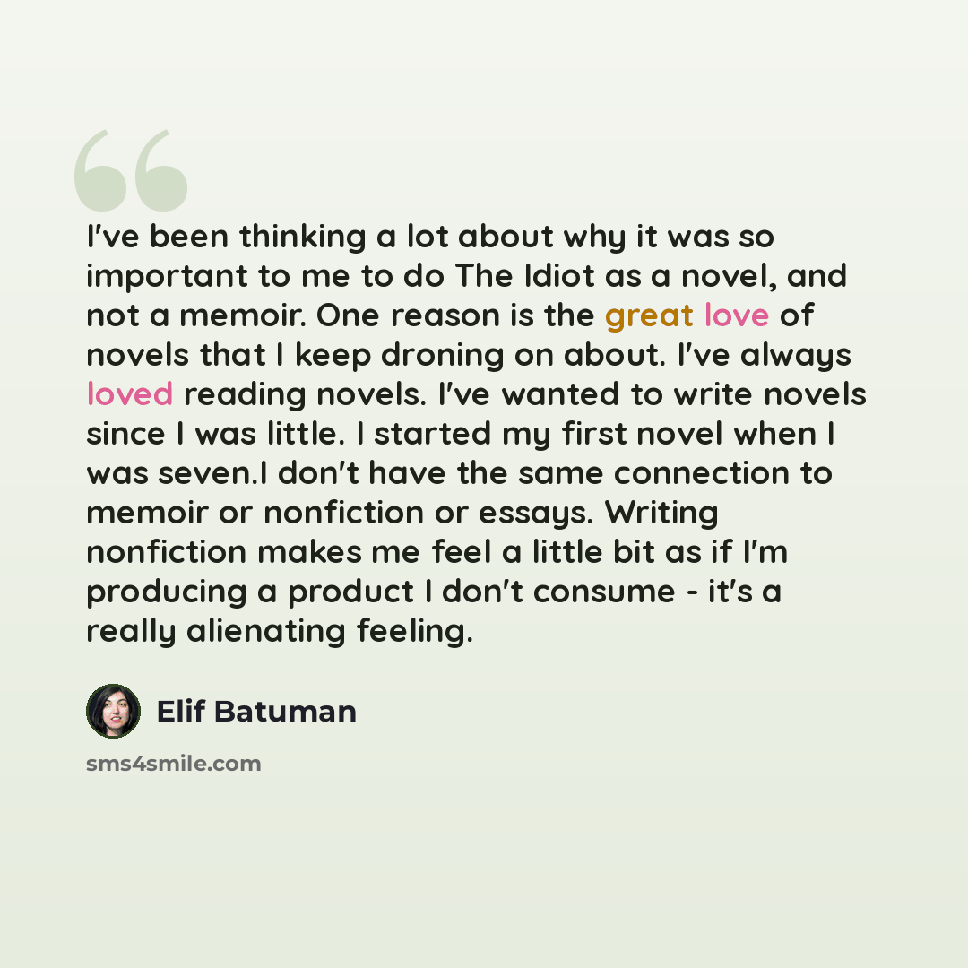 “I've been thinking a lot about why it was so important to me to do The Idiot as a novel, and not a memoir. One reason is the great love of novels that I keep droning on about. I've always loved reading novels. I've wanted to write novels since I was little. I started my first novel when I was…” quote by Elif Batuman