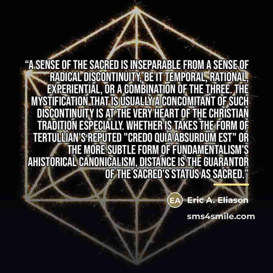 “A sense of the sacred is inseparable from a sense of radical discontinuity, be it temporal, rational, experiential, or a combination of the three. The mystification that is usually a concomitant of such discontinuity is at the very heart of the Christian tradition especially. Whether is takes the…” quote by Eric A. Eliason