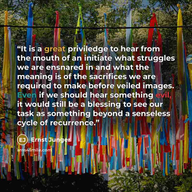 “It is a great priviledge to hear from the mouth of an initiate what struggles we are ensnared in and what the meaning is of the sacrifices we are required to make before veiled images. Even if we should hear something evil, it would still be a blessing to see our task as something beyond a…” quote by Ernst Jünger